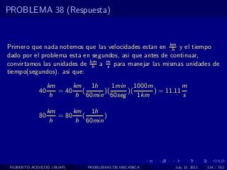 PROBLEMA 38 (Respuesta)



Primero que nada notemos que las velocidades estan en km y el tiempo
                                                        h
dado por el problema esta en segundos, asi que antes de continuar,
convirtamos las unidades de km a m para manejar las mismas unidades de
                             h    s
tiempo(segundos). asi que:

                  km      km 1h      1min 1000m           m
             40      = 40    (    )(     )(     ) = 11.11
                   h       h 60min 60seg    1km           s

                  km      km 1h
             80      = 80    (     )
                   h       h 60min




 FILIBERTO ACEVEDO (BUAP)     PROBLEMAS DE MECANICA    July 13, 2011   134 / 352
 