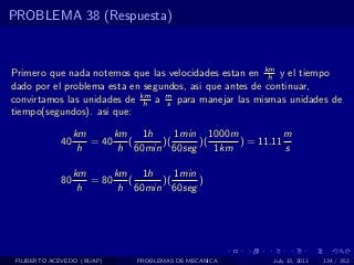 PROBLEMA 38 (Respuesta)



Primero que nada notemos que las velocidades estan en km y el tiempo
                                                        h
dado por el problema esta en segundos, asi que antes de continuar,
convirtamos las unidades de km a m para manejar las mismas unidades de
                             h    s
tiempo(segundos). asi que:

                  km      km 1h      1min 1000m           m
             40      = 40    (    )(     )(     ) = 11.11
                   h       h 60min 60seg    1km           s

                  km      km 1h      1min
             80      = 80    (    )(      )
                   h       h 60min 60seg




 FILIBERTO ACEVEDO (BUAP)     PROBLEMAS DE MECANICA    July 13, 2011   134 / 352
 