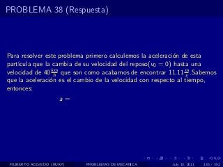 PROBLEMA 38 (Respuesta)




Para resolver este problema primero calculemos la aceleraci´n de esta
                                                           o
part´
    ıcula que la cambia de su velocidad del reposo(v0 = 0) hasta una
velocidad de 40 km que son como acabamos de encontrar 11.11 m .Sabemos
                 h                                               s
que la aceleraci´n es el cambio de la velocidad con respecto al tiempo,
                o
entonces:
                      a=




 FILIBERTO ACEVEDO (BUAP)   PROBLEMAS DE MECANICA       July 13, 2011   135 / 352
 