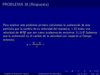 PROBLEMA 38 (Respuesta)




Para resolver este problema primero calculemos la aceleraci´n de esta
                                                           o
part´
    ıcula que la cambia de su velocidad del reposo(v0 = 0) hasta una
velocidad de 40 km que son como acabamos de encontrar 11.11 m .Sabemos
                 h                                               s
que la aceleraci´n es el cambio de la velocidad con respecto al tiempo,
                o
entonces:
                        vf − vi
                   a=           =
                           t




 FILIBERTO ACEVEDO (BUAP)   PROBLEMAS DE MECANICA       July 13, 2011   135 / 352
 