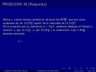 PROBLEMA 38 (Respuesta)


Ahora s, cuanto tiempo tardar´ en alcanzar los 80 km , que son como
                                 a                    h
acabamos de ver 22.22 m apartir de la velocidad de 11.11 m ?
                          s                                  s
De la ecuaci´n que ya aplicamos a = vf −vi , podemos despejar el tiempo y
              o                           t
sustituir vi por 11.11 m , vf por 22.22 m y la aceleraci´n a por 1.85 s 2
                       s                s               o             m

tenemos entonces:

              t=




 FILIBERTO ACEVEDO (BUAP)   PROBLEMAS DE MECANICA         July 13, 2011   136 / 352
 