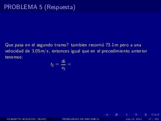 PROBLEMA 5 (Respuesta)




Que pasa en el segundo tramo? tambien recorri´ 73.1m pero a una
                                               o
velocidad de 3.05m/s, entonces igual que en el precedimiento anterior
tenemos:
                          d2
                     t2 =    =
                          v2




 FILIBERTO ACEVEDO (BUAP)   PROBLEMAS DE MECANICA         July 13, 2011   17 / 352
 