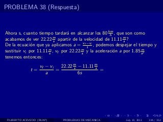PROBLEMA 38 (Respuesta)


Ahora s, cuanto tiempo tardar´ en alcanzar los 80 km , que son como
                                 a                    h
acabamos de ver 22.22 m apartir de la velocidad de 11.11 m ?
                          s                                  s
De la ecuaci´n que ya aplicamos a = vf −vi , podemos despejar el tiempo y
              o                           t
sustituir vi por 11.11 m , vf por 22.22 m y la aceleraci´n a por 1.85 s 2
                       s                s               o             m

tenemos entonces:
                    vf − vi   22.22 m − 11.11 m
                                    s         s
              t=            =                   =
                       a              6s




 FILIBERTO ACEVEDO (BUAP)     PROBLEMAS DE MECANICA       July 13, 2011   136 / 352
 