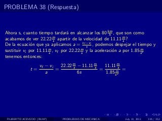 PROBLEMA 38 (Respuesta)


Ahora s, cuanto tiempo tardar´ en alcanzar los 80 km , que son como
                                 a                    h
acabamos de ver 22.22 m apartir de la velocidad de 11.11 m ?
                          s                                  s
De la ecuaci´n que ya aplicamos a = vf −vi , podemos despejar el tiempo y
              o                           t
sustituir vi por 11.11 m , vf por 22.22 m y la aceleraci´n a por 1.85 s 2
                       s                s               o             m

tenemos entonces:
                    vf − vi   22.22 m − 11.11 m
                                    s         s   11.11 ms
              t=            =                   =      m =
                       a              6s          1.85 s 2




 FILIBERTO ACEVEDO (BUAP)     PROBLEMAS DE MECANICA       July 13, 2011   136 / 352
 