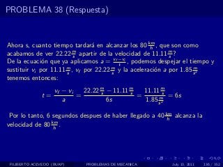 PROBLEMA 38 (Respuesta)


Ahora s, cuanto tiempo tardar´ en alcanzar los 80 km , que son como
                                 a                    h
acabamos de ver 22.22 m apartir de la velocidad de 11.11 m ?
                          s                                  s
De la ecuaci´n que ya aplicamos a = vf −vi , podemos despejar el tiempo y
              o                           t
sustituir vi por 11.11 m , vf por 22.22 m y la aceleraci´n a por 1.85 s 2
                       s                s               o             m

tenemos entonces:
                    vf − vi   22.22 m − 11.11 m
                                    s         s   11.11 ms
              t=            =                   =      m = 6s
                       a              6s          1.85 s 2

 Por lo tanto, 6 segundos despues de haber llegado a 40 km alcanza la
                                                         h
velocidad de 80 km .
                 h




 FILIBERTO ACEVEDO (BUAP)     PROBLEMAS DE MECANICA       July 13, 2011   136 / 352
 