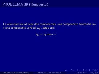 PROBLEMA 39 (Respuesta)



La velocidad inicial tiene dos componentes, una componente horizontal v0x
y una componente vertical v0y , estas son:

                            v0x = v0 cos α =




 FILIBERTO ACEVEDO (BUAP)     PROBLEMAS DE MECANICA      July 13, 2011   138 / 352
 