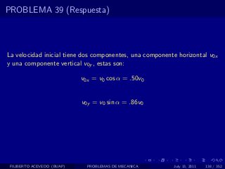 PROBLEMA 39 (Respuesta)



La velocidad inicial tiene dos componentes, una componente horizontal v0x
y una componente vertical v0y , estas son:

                            v0x = v0 cos α = .50v0


                            v0y = v0 sin α = .86v0




 FILIBERTO ACEVEDO (BUAP)     PROBLEMAS DE MECANICA      July 13, 2011   138 / 352
 