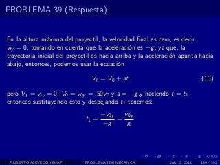 PROBLEMA 39 (Respuesta)


En la altura m´xima del proyectil, la velocidad ﬁnal es cero, es decir
                a
vfy = 0, tomando en cuenta que la aceleraci´n es −g , ya que, la
                                                o
trayectoria inicial del proyectil es hacia arriba y la aceleraci´n apunta hacia
                                                                o
abajo, entonces, podemos usar la ecuaci´n   o

                                Vf = V0 + at                                  (13)

pero Vf = vfy = 0, V0 = v0y = .50v0 y a = −g ,y haciendo t = t1
entonces sustituyendo esto y despejando t1 tenemos:
                                     −v0y   v0y
                              t1 =        =
                                     −g      g




 FILIBERTO ACEVEDO (BUAP)    PROBLEMAS DE MECANICA            July 13, 2011   139 / 352
 