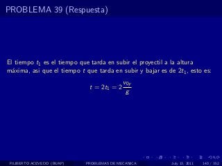 PROBLEMA 39 (Respuesta)




El tiempo t1 es el tiempo que tarda en subir el proyectil a la altura
m´xima, asi que el tiempo t que tarda en subir y bajar es de 2t1 , esto es:
  a
                                            v0y
                              t = 2t1 = 2
                                             g




 FILIBERTO ACEVEDO (BUAP)   PROBLEMAS DE MECANICA           July 13, 2011   140 / 352
 
