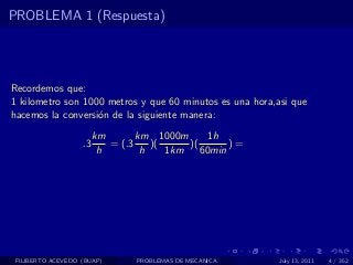 PROBLEMA 1 (Respuesta)




Recordemos que:
1 kilometro son 1000 metros y que 60 minutos es una hora,asi que
hacemos la conversi´n de la siguiente manera:
                   o
                        km       km 1000m       1h
                   .3      = (.3    )(     )(       )=
                         h        h    1km    60min




 FILIBERTO ACEVEDO (BUAP)       PROBLEMAS DE MECANICA     July 13, 2011   4 / 352
 