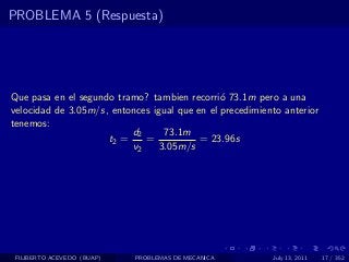 PROBLEMA 5 (Respuesta)




Que pasa en el segundo tramo? tambien recorri´ 73.1m pero a una
                                               o
velocidad de 3.05m/s, entonces igual que en el precedimiento anterior
tenemos:
                          d2      73.1m
                     t2 =    =            = 23.96s
                          v2     3.05m/s




 FILIBERTO ACEVEDO (BUAP)   PROBLEMAS DE MECANICA         July 13, 2011   17 / 352
 