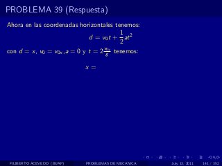 PROBLEMA 39 (Respuesta)
Ahora en las coordenadas horizontales tenemos:
                                        1
                             d = v0 t + at 2
                                        2
                                  v0y
con d = x, v0 = v0x ,a = 0 y t = 2 g tenemos:

                            x=




 FILIBERTO ACEVEDO (BUAP)   PROBLEMAS DE MECANICA   July 13, 2011   141 / 352
 