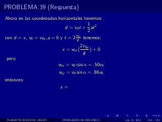 PROBLEMA 39 (Respuesta)
Ahora en las coordenadas horizontales tenemos:
                                        1
                             d = v0 t + at 2
                                        2
                                  v0y
con d = x, v0 = v0x ,a = 0 y t = 2 g tenemos:
                                         2v0y
                             x = v0x (        )+0
                                          g
pero
                            v0x = v0 cos α = .50v0
                            v0y = v0 sin α = .86v0
entonces:
                             x=




 FILIBERTO ACEVEDO (BUAP)     PROBLEMAS DE MECANICA   July 13, 2011   141 / 352
 