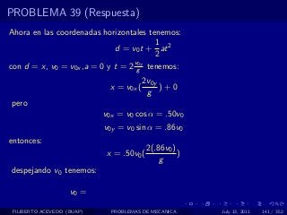 PROBLEMA 39 (Respuesta)
Ahora en las coordenadas horizontales tenemos:
                                        1
                             d = v0 t + at 2
                                        2
                                  v0y
con d = x, v0 = v0x ,a = 0 y t = 2 g tenemos:
                                         2v0y
                             x = v0x (        )+0
                                          g
pero
                            v0x = v0 cos α = .50v0
                            v0y = v0 sin α = .86v0
entonces:
                                           2(.86v0 )
                             x = .50v0 (             )
                                               g
despejando v0 tenemos:

                    v0 =

 FILIBERTO ACEVEDO (BUAP)     PROBLEMAS DE MECANICA      July 13, 2011   141 / 352
 