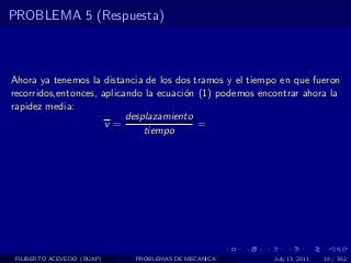 PROBLEMA 5 (Respuesta)



Ahora ya tenemos la distancia de los dos tramos y el tiempo en que fueron
recorridos,entonces, aplicando la ecuaci´n (1) podemos encontrar ahora la
                                        o
rapidez media:
                           desplazamiento
                      v=                   =
                               tiempo




 FILIBERTO ACEVEDO (BUAP)   PROBLEMAS DE MECANICA         July 13, 2011   18 / 352
 