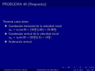 PROBLEMA 40 (Respuesta)



Tenemos como datos:
  1   Coordenada horizontal de la velocidad inicial
      v0x = v0 cos 30 = (30 m )(.86) = 25.98 m ;
                            s                s
  2   Coordenada vertical de la velocidad inicial
      v0y = v0 sin 30 = (30 m )(.5) = 15 m ;
                            s            s
  3   Aceleraci´n vertical
               o




 FILIBERTO ACEVEDO (BUAP)     PROBLEMAS DE MECANICA   July 13, 2011   144 / 352
 