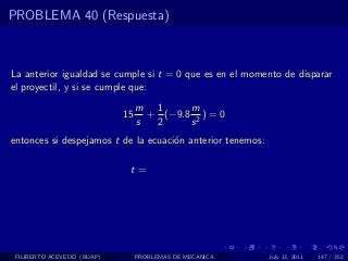 PROBLEMA 40 (Respuesta)



La anterior igualdad se cumple si t = 0 que es en el momento de disparar
el proyectil, y si se cumple que:
                                 m 1      m
                            15     + (−9.8 2 ) = 0
                                 s  2     s
entonces si despejamos t de la ecuaci´n anterior tenemos:
                                     o

                             t=




 FILIBERTO ACEVEDO (BUAP)        PROBLEMAS DE MECANICA      July 13, 2011   147 / 352
 