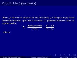 PROBLEMA 5 (Respuesta)



Ahora ya tenemos la distancia de los dos tramos y el tiempo en que fueron
recorridos,entonces, aplicando la ecuaci´n (1) podemos encontrar ahora la
                                        o
rapidez media:
                           desplazamiento    d1 + d2
                      v=                   =
                               tiempo         t1 + t2
 esto es:




 FILIBERTO ACEVEDO (BUAP)   PROBLEMAS DE MECANICA         July 13, 2011   18 / 352
 