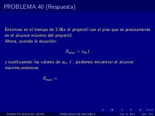 PROBLEMA 40 (Respuesta)


Entonces en el tiempo de 3.06s el proyectil cae al piso que es precisamente
en el alcance m´ximo del proyectil.
               a
Ahora, usando la ecuaci´n:
                       o

                                   Xmax = v0x t

y sustituyendo los valores de v0x t , podemos encontrar el alcance
m´ximo,entonces:
  a

                       Xmax =




 FILIBERTO ACEVEDO (BUAP)       PROBLEMAS DE MECANICA      July 13, 2011   148 / 352
 
