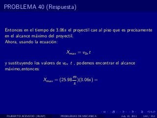 PROBLEMA 40 (Respuesta)


Entonces en el tiempo de 3.06s el proyectil cae al piso que es precisamente
en el alcance m´ximo del proyectil.
               a
Ahora, usando la ecuaci´n:
                       o

                                 Xmax = v0x t

y sustituyendo los valores de v0x t , podemos encontrar el alcance
m´ximo,entonces:
  a
                                       m
                       Xmax = (25.98     )(3.06s) =
                                       s




 FILIBERTO ACEVEDO (BUAP)     PROBLEMAS DE MECANICA        July 13, 2011   148 / 352
 