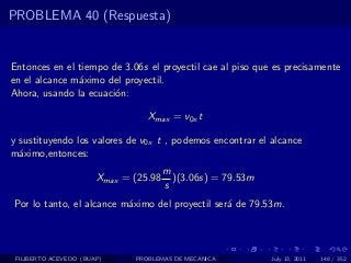 PROBLEMA 40 (Respuesta)


Entonces en el tiempo de 3.06s el proyectil cae al piso que es precisamente
en el alcance m´ximo del proyectil.
               a
Ahora, usando la ecuaci´n:
                       o

                                 Xmax = v0x t

y sustituyendo los valores de v0x t , podemos encontrar el alcance
m´ximo,entonces:
  a
                                       m
                       Xmax = (25.98     )(3.06s) = 79.53m
                                       s
Por lo tanto, el alcance m´ximo del proyectil ser´ de 79.53m.
                          a                      a




 FILIBERTO ACEVEDO (BUAP)     PROBLEMAS DE MECANICA          July 13, 2011   148 / 352
 