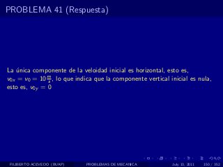 PROBLEMA 41 (Respuesta)




La unica componente de la veloidad inicial es horizontal, esto es,
   ´
v0x = v0 = 10 m , lo que indica que la componente vertical inicial es nula,
               s
esto es, v0y = 0




 FILIBERTO ACEVEDO (BUAP)    PROBLEMAS DE MECANICA          July 13, 2011   150 / 352
 
