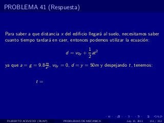 PROBLEMA 41 (Respuesta)



Para saber a que distancia x del ediﬁcio llegar´ al suelo, necesitamos saber
                                               a
cuanto tiempo tardar´ en caer, entonces podemos utilizar la ecuaci´n:
                     a                                              o
                                       1
                              d = v0y + at 2
                                       2
                   m
ya que a = g = 9.8 s 2 , v0y = 0, d = y = 50m y despejando t, tenemos:


                  t=




 FILIBERTO ACEVEDO (BUAP)   PROBLEMAS DE MECANICA           July 13, 2011   151 / 352
 