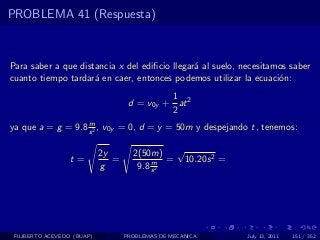 PROBLEMA 41 (Respuesta)



Para saber a que distancia x del ediﬁcio llegar´ al suelo, necesitamos saber
                                               a
cuanto tiempo tardar´ en caer, entonces podemos utilizar la ecuaci´n:
                     a                                              o
                                             1
                                    d = v0y + at 2
                                             2
                   m
ya que a = g = 9.8 s 2 , v0y = 0, d = y = 50m y despejando t, tenemos:

                            2y       2(50m) √
                  t=           =          m = 10.20s 2 =
                            g         9.8 s 2




 FILIBERTO ACEVEDO (BUAP)          PROBLEMAS DE MECANICA    July 13, 2011   151 / 352
 