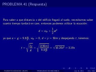 PROBLEMA 41 (Respuesta)



Para saber a que distancia x del ediﬁcio llegar´ al suelo, necesitamos saber
                                               a
cuanto tiempo tardar´ en caer, entonces podemos utilizar la ecuaci´n:
                     a                                              o
                                             1
                                    d = v0y + at 2
                                             2
                   m
ya que a = g = 9.8 s 2 , v0y = 0, d = y = 50m y despejando t, tenemos:

                            2y       2(50m) √
                  t=           =          m = 10.20s 2 = 3.19s
                            g         9.8 s 2




 FILIBERTO ACEVEDO (BUAP)          PROBLEMAS DE MECANICA     July 13, 2011   151 / 352
 
