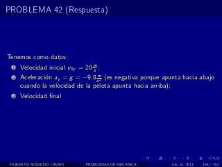PROBLEMA 42 (Respuesta)




Tenemos como datos:
  1   Velocidad inicial v0y = 20 m ;
                                 s
                                 m
  2   Aceleraci´n ay = g = −9.8 s 2 (es negativa porque apunta hacia abajo
               o
      cuando la velocidad de la pelota apunta hacia arriba);
  3   Velocidad ﬁnal




 FILIBERTO ACEVEDO (BUAP)     PROBLEMAS DE MECANICA        July 13, 2011   154 / 352
 