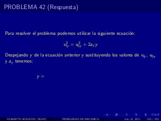 PROBLEMA 42 (Respuesta)



Para resolver el problema podemos utilizar la siguiente ecuaci´n:
                                                              o
                              2     2
                             vfy = v0y + 2ay y

Despejando y de la ecuaci´n anterior y sustituyendo los valores de vfy , v0y
                         o
y ay tenemos:


                  y=




 FILIBERTO ACEVEDO (BUAP)   PROBLEMAS DE MECANICA           July 13, 2011   155 / 352
 