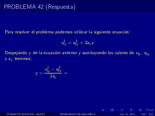PROBLEMA 42 (Respuesta)



Para resolver el problema podemos utilizar la siguiente ecuaci´n:
                                                              o
                                   2     2
                                  vfy = v0y + 2ay y

Despejando y de la ecuaci´n anterior y sustituyendo los valores de vfy , v0y
                         o
y ay tenemos:
                         2     2
                        vfy − v0y
                  y=                =
                            2ay




 FILIBERTO ACEVEDO (BUAP)         PROBLEMAS DE MECANICA     July 13, 2011   155 / 352
 