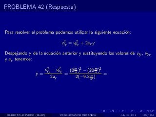 PROBLEMA 42 (Respuesta)



Para resolver el problema podemos utilizar la siguiente ecuaci´n:
                                                              o
                                   2     2
                                  vfy = v0y + 2ay y

Despejando y de la ecuaci´n anterior y sustituyendo los valores de vfy , v0y
                         o
y ay tenemos:
                         2     2
                        vfy − v0y       (0 m )2 − (20 m )2
                                           s            s
                  y=                =              m       =
                            2ay             2(−9.8 s 2 )




 FILIBERTO ACEVEDO (BUAP)         PROBLEMAS DE MECANICA        July 13, 2011   155 / 352
 