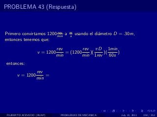 PROBLEMA 43 (Respuesta)



                         rev        m
Primero convirtamos 1200 min a      s   usando el di´metro D = .30m,
                                                    a
entonces tenemos que:
                              rev         rev πD 1min
                   v = 1200       = (1200    )(   )(   )
                              min         min 1rev 60s
entonces:
                   rev
       v = 1200        =
                   min




 FILIBERTO ACEVEDO (BUAP)      PROBLEMAS DE MECANICA         July 13, 2011   158 / 352
 