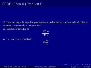 PROBLEMA 6 (Respuesta)




Recordemos que la rapidez promedio es la distancia transcurrida d entre el
tiempo transcurrido t, entonces:
La rapidez promedio es
                                 300m
                                  30s
lo cual da como resultado
                                    m
                                 10
                                    s




 FILIBERTO ACEVEDO (BUAP)   PROBLEMAS DE MECANICA          July 13, 2011   20 / 352
 