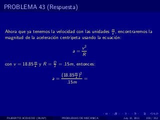 PROBLEMA 43 (Respuesta)


Ahora que ya tenemos la velocidad con las unidades m , encontraremos la
                                                    s
magnitud de la aceleraci´n centr´
                        o       ıpeta usando la ecuaci´n:
                                                      o

                                            v2
                                       a=
                                            R
con v = 18.85 m y R =
              s
                            D
                            2   = .15m, entonces:

                                 (18.85 m )2
                                        s
                            a=               =
                                   .15m




 FILIBERTO ACEVEDO (BUAP)        PROBLEMAS DE MECANICA   July 13, 2011   159 / 352
 
