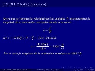 PROBLEMA 43 (Respuesta)


Ahora que ya tenemos la velocidad con las unidades m , encontraremos la
                                                    s
magnitud de la aceleraci´n centr´
                        o       ıpeta usando la ecuaci´n:
                                                      o

                                            v2
                                       a=
                                            R
con v = 18.85 m y R =
              s
                            D
                            2   = .15m, entonces:

                                 (18.85 m )2
                                        s            m
                            a=               = 2368.7 2
                                   .15m              s
                                                                m
Por lo tanto,la magnitud de la aceleraci´n centr´
                                        o       ıpeta es 2368.7 s 2




 FILIBERTO ACEVEDO (BUAP)        PROBLEMAS DE MECANICA      July 13, 2011   159 / 352
 