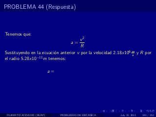 PROBLEMA 44 (Respuesta)



Tenemos que:
                                            v2
                                       a=
                                            R
Sustituyendo en la ecuaci´n anterior v por la velocidad 2.18x106 m y R por
                         o                                       s
el radio 5.28x10−11 m tenemos:

                            a=




 FILIBERTO ACEVEDO (BUAP)        PROBLEMAS DE MECANICA    July 13, 2011   161 / 352
 