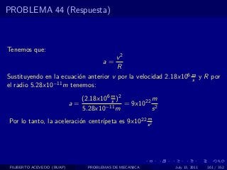 PROBLEMA 44 (Respuesta)



Tenemos que:
                                             v2
                                        a=
                                             R
Sustituyendo en la ecuaci´n anterior v por la velocidad 2.18x106 m y R por
                         o                                       s
el radio 5.28x10−11 m tenemos:
                                 (2.18x106 m )2         m
                            a=             s
                                        −11 m
                                                = 9x1022 2
                                 5.28x10                s
                                                  m
                                  ıpeta es 9x1022 s 2
Por lo tanto, la aceleraci´n centr´
                          o




 FILIBERTO ACEVEDO (BUAP)         PROBLEMAS DE MECANICA      July 13, 2011   161 / 352
 