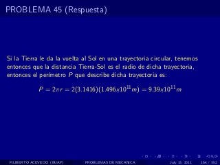 PROBLEMA 45 (Respuesta)




Si la Tierra le da la vuelta al Sol en una trayectoria circular, tenemos
entonces que la distancia Tierra-Sol es el radio de dicha trayectoria,
entonces el per´ımetro P que describe dicha trayectoria es:

             P = 2πr = 2(3.1416)(1.496x1011 m) = 9.39x1011 m




 FILIBERTO ACEVEDO (BUAP)    PROBLEMAS DE MECANICA           July 13, 2011   164 / 352
 