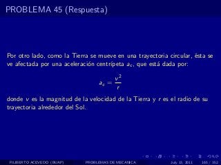 PROBLEMA 45 (Respuesta)




Por otro lado, como la Tierra se mueve en una trayectoria circular, ´sta se
                                                                    e
ve afectada por una aceleraci´n centr´
                             o       ıpeta ac , que est´ dada por:
                                                       a

                                        v2
                                 ac =
                                        r
donde v es la magnitud de la velocidad de la Tierra y r es el radio de su
trayectoria alrededor del Sol.




 FILIBERTO ACEVEDO (BUAP)   PROBLEMAS DE MECANICA          July 13, 2011   165 / 352
 