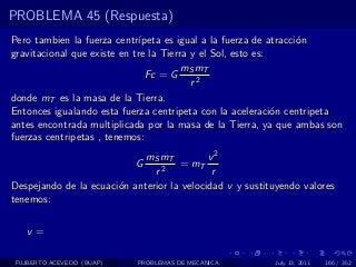 PROBLEMA 45 (Respuesta)
Pero tambien la fuerza centr´ ıpeta es igual a la fuerza de atracci´n
                                                                   o
gravitacional que existe en tre la Tierra y el Sol, esto es:
                                        mS mT
                                Fc = G
                                          r2
donde mT es la masa de la Tierra.
Entonces igualando esta fuerza centripeta con la aceleraci´n centripeta
                                                             o
antes encontrada multiplicada por la masa de la Tierra, ya que ambas son
fuerzas centripetas , tenemos:
                             mS mT          v2
                            G        = mT
                               r2            r
Despejando de la ecuaci´n anterior la velocidad v y sustituyendo valores
                       o
tenemos:

   v=

 FILIBERTO ACEVEDO (BUAP)   PROBLEMAS DE MECANICA         July 13, 2011   166 / 352
 