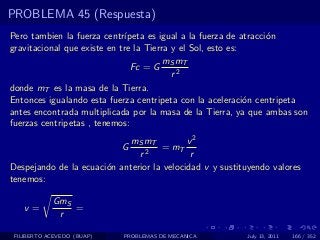 PROBLEMA 45 (Respuesta)
Pero tambien la fuerza centr´ ıpeta es igual a la fuerza de atracci´n
                                                                   o
gravitacional que existe en tre la Tierra y el Sol, esto es:
                                        mS mT
                                Fc = G
                                          r2
donde mT es la masa de la Tierra.
Entonces igualando esta fuerza centripeta con la aceleraci´n centripeta
                                                             o
antes encontrada multiplicada por la masa de la Tierra, ya que ambas son
fuerzas centripetas , tenemos:
                             mS mT          v2
                            G        = mT
                               r2            r
Despejando de la ecuaci´n anterior la velocidad v y sustituyendo valores
                       o
tenemos:

            GmS
   v=           =
             r

 FILIBERTO ACEVEDO (BUAP)   PROBLEMAS DE MECANICA         July 13, 2011   166 / 352
 