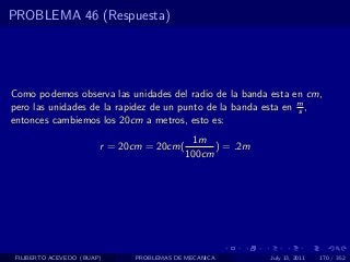 PROBLEMA 46 (Respuesta)




Como podemos observa las unidades del radio de la banda esta en cm,
pero las unidades de la rapidez de un punto de la banda esta en m ,
                                                                s
entonces cambiemos los 20cm a metros, esto es:
                                            1m
                        r = 20cm = 20cm(         ) = .2m
                                           100cm




 FILIBERTO ACEVEDO (BUAP)     PROBLEMAS DE MECANICA        July 13, 2011   170 / 352
 