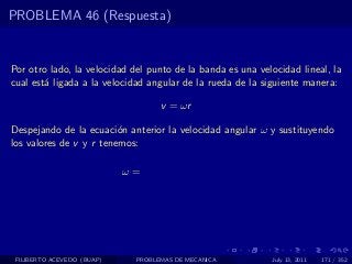 PROBLEMA 46 (Respuesta)


Por otro lado, la velocidad del punto de la banda es una velocidad lineal, la
cual est´ ligada a la velocidad angular de la rueda de la siguiente manera:
        a

                                   v = ωr

Despejando de la ecuaci´n anterior la velocidad angular ω y sustituyendo
                         o
los valores de v y r tenemos:

                            ω=




 FILIBERTO ACEVEDO (BUAP)    PROBLEMAS DE MECANICA          July 13, 2011   171 / 352
 