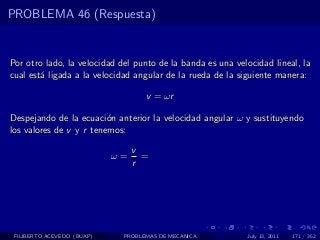 PROBLEMA 46 (Respuesta)


Por otro lado, la velocidad del punto de la banda es una velocidad lineal, la
cual est´ ligada a la velocidad angular de la rueda de la siguiente manera:
        a

                                   v = ωr

Despejando de la ecuaci´n anterior la velocidad angular ω y sustituyendo
                         o
los valores de v y r tenemos:

                                 v
                            ω=     =
                                 r




 FILIBERTO ACEVEDO (BUAP)    PROBLEMAS DE MECANICA          July 13, 2011   171 / 352
 