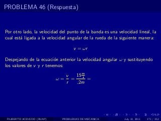 PROBLEMA 46 (Respuesta)


Por otro lado, la velocidad del punto de la banda es una velocidad lineal, la
cual est´ ligada a la velocidad angular de la rueda de la siguiente manera:
        a

                                   v = ωr

Despejando de la ecuaci´n anterior la velocidad angular ω y sustituyendo
                         o
los valores de v y r tenemos:

                                 v   15 m
                                        s
                            ω=     =      =
                                 r   .2m




 FILIBERTO ACEVEDO (BUAP)    PROBLEMAS DE MECANICA          July 13, 2011   171 / 352
 