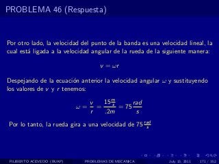 PROBLEMA 46 (Respuesta)


Por otro lado, la velocidad del punto de la banda es una velocidad lineal, la
cual est´ ligada a la velocidad angular de la rueda de la siguiente manera:
        a

                                    v = ωr

Despejando de la ecuaci´n anterior la velocidad angular ω y sustituyendo
                         o
los valores de v y r tenemos:

                                 v   15 m
                                        s      rad
                            ω=     =      = 75
                                 r   .2m        s
Por lo tanto, la rueda gira a una velocidad de 75 rad
                                                   s




 FILIBERTO ACEVEDO (BUAP)    PROBLEMAS DE MECANICA          July 13, 2011   171 / 352
 