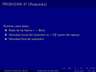 PROBLEMA 47 (Respuesta)




Tenemos como datos:
  1   Radio de las llantas r = 30cm;
  2   Velocidad inicial del autom´vil v0 = 0 m (parte del reposo);
                                 o           s
  3   Velocidad ﬁnal del autom´vil
                              o




 FILIBERTO ACEVEDO (BUAP)    PROBLEMAS DE MECANICA           July 13, 2011   173 / 352
 