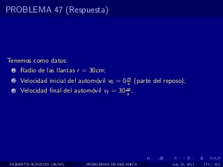 PROBLEMA 47 (Respuesta)




Tenemos como datos:
  1   Radio de las llantas r = 30cm;
  2   Velocidad inicial del autom´vil v0 = 0 m (parte del reposo);
                                 o           s
  3   Velocidad ﬁnal del autom´vil vf = 30 m ;
                              o            s




 FILIBERTO ACEVEDO (BUAP)    PROBLEMAS DE MECANICA           July 13, 2011   173 / 352
 